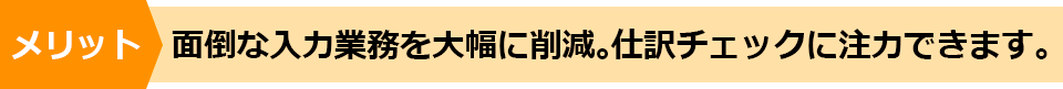 メリット　面倒な入力業務を大幅に削減。仕訳チェックに注力できます。