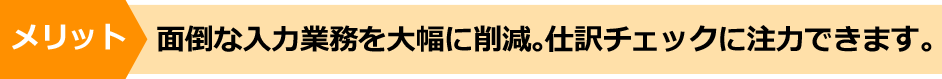メリット 面倒な入力業務を大幅に削減。仕訳チェックに注力できます。